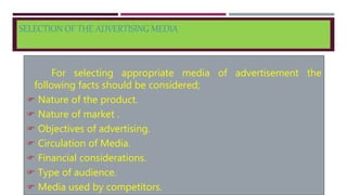 SELECTION OF THE ADVERTISING MEDIA
For selecting appropriate media of advertisement the
following facts should be considered;
 Nature of the product.
 Nature of market .
 Objectives of advertising.
 Circulation of Media.
 Financial considerations.
 Type of audience.
 Media used by competitors.
 
