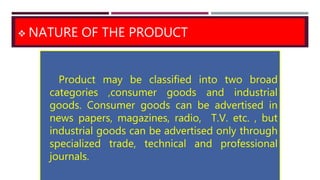  NATURE OF THE PRODUCT
Product may be classified into two broad
categories ,consumer goods and industrial
goods. Consumer goods can be advertised in
news papers, magazines, radio, T.V. etc. , but
industrial goods can be advertised only through
specialized trade, technical and professional
journals.
 