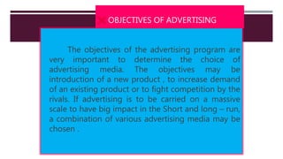  OBJECTIVES OF ADVERTISING
The objectives of the advertising program are
very important to determine the choice of
advertising media. The objectives may be
introduction of a new product , to increase demand
of an existing product or to fight competition by the
rivals. If advertising is to be carried on a massive
scale to have big impact in the Short and long – run,
a combination of various advertising media may be
chosen .
 