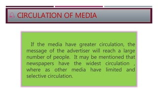  CIRCULATION OF MEDIA
If the media have greater circulation, the
message of the advertiser will reach a large
number of people. It may be mentioned that
newspapers have the widest circulation ,
where as other media have limited and
selective circulation.
 