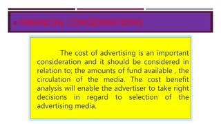  FINANCIAL CONSIDERATIONS
The cost of advertising is an important
consideration and it should be considered in
relation to; the amounts of fund available , the
circulation of the media. The cost benefit
analysis will enable the advertiser to take right
decisions in regard to selection of the
advertising media.
 