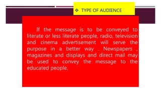  TYPE OF AUDIENCE
If the message is to be conveyed to
literate or less literate people, radio, television
and cinema advertisement will serve the
purpose in a better way . Newspapers ,
magazines and displays and direct mail may
be used to convey the message to the
educated people.
 
