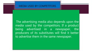  MEDIA USED BY COMPETITORS
The advertising media also depends upon the
media used by the competitors. If a product
being advertised in a newspaper, the
producers of its substitutes will find it better
to advertise them in the same newspaper.
 