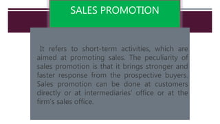 SALES PROMOTION
It refers to short-term activities, which are
aimed at promoting sales. The peculiarity of
sales promotion is that it brings stronger and
faster response from the prospective buyers.
Sales promotion can be done at customers
directly or at intermediaries’ office or at the
firm’s sales office.
 