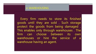  WAREHOUSING
Every firm needs to store its finished
goods until they are sold . Such storage
protect the goods from being damaged .
This enables only through warehouses . The
firm can choose between its own
warehouses or hire the service of a
warehouse having an agent.
 