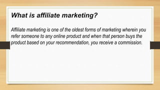 What is affiliate marketing?
Affiliate marketing is one of the oldest forms of marketing wherein you
refer someone to any online product and when that person buys the
product based on your recommendation, you receive a commission.
 
