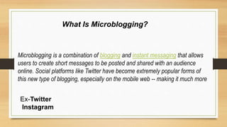 Microblogging is a combination of blogging and instant messaging that allows
users to create short messages to be posted and shared with an audience
online. Social platforms like Twitter have become extremely popular forms of
this new type of blogging, especially on the mobile web -- making it much more
What Is Microblogging?
Ex-Twitter
Instagram
 