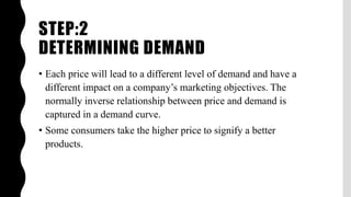 STEP:2
DETERMINING DEMAND
• Each price will lead to a different level of demand and have a
different impact on a company’s marketing objectives. The
normally inverse relationship between price and demand is
captured in a demand curve.
• Some consumers take the higher price to signify a better
products.
 