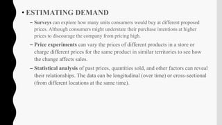 • ESTIMATING DEMAND
– Surveys can explore how many units consumers would buy at different proposed
prices. Although consumers might understate their purchase intentions at higher
prices to discourage the company from pricing high.
– Price experiments can vary the prices of different products in a store or
charge different prices for the same product in similar territories to see how
the change affects sales.
– Statistical analysis of past prices, quantities sold, and other factors can reveal
their relationships. The data can be longitudinal (over time) or cross-sectional
(from different locations at the same time).
 