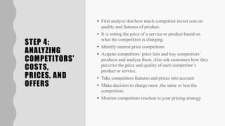 STEP 4:
ANALYZING
COMPETITORS’
COSTS,
PRICES, AND
OFFERS
• First analyze that how much competitor invest cost on
quality and features of product.
• It is setting the price of a service or product based on
what the competition is charging.
• Identify nearest price competitors
• Acquire competitors’ price lists and buy competitors’
products and analyze them. Also ask customers how they
perceive the price and quality of each competitor’s
product or service.
• Take competitors features and prices into account
• Make decision to charge more ,the same or less the
competitors
• Monitor competitors reaction to your pricing strategy
 