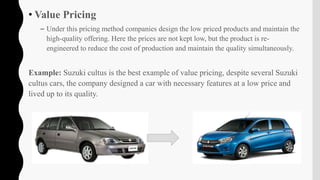 • Value Pricing
– Under this pricing method companies design the low priced products and maintain the
high-quality offering. Here the prices are not kept low, but the product is re-
engineered to reduce the cost of production and maintain the quality simultaneously.
Example: Suzuki cultus is the best example of value pricing, despite several Suzuki
cultus cars, the company designed a car with necessary features at a low price and
lived up to its quality.
 
