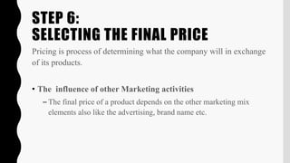 STEP 6:
SELECTING THE FINAL PRICE
Pricing is process of determining what the company will in exchange
of its products.
• The influence of other Marketing activities
– The final price of a product depends on the other marketing mix
elements also like the advertising, brand name etc.
 