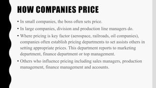 HOW COMPANIES PRICE
• In small companies, the boss often sets price.
• In large companies, division and production line managers do.
• Where pricing is key factor (aerospace, railroads, oil companies),
companies often establish pricing departments to set assists others in
setting appropriate prices. This department reports to marketing
department, finance department or top management.
• Others who influence pricing including sales managers, production
management, finance management and accounts.
 