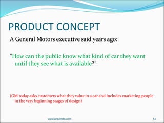 PRODUCT CONCEPT
A General Motors executive said years ago:
“How can the public know what kind of car they want
until they see what is available?”
(GM today asks customers what they value in a car and includes marketing people
in the very beginning stages of design)
www.aravindts.com 14
 