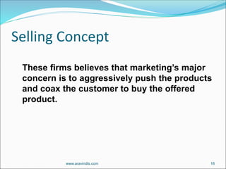 Selling Concept
These firms believes that marketing’s major
concern is to aggressively push the products
and coax the customer to buy the offered
product.
www.aravindts.com 16
 