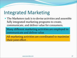 Integrated Marketing
 The Marketers task is to devise activities and assemble
fully integrated marketing programs to create,
communicate, and deliver value for consumers.
Many different marketing activities are employed to
communicate and deliver value
All marketing activities are coordinated to maximize
their joint effort .
www.aravindts.com 27
 