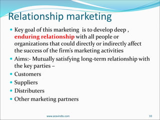 Relationship marketing
 Key goal of this marketing is to develop deep ,
enduring relationship with all people or
organizations that could directly or indirectly affect
the success of the firm’s marketing activities
 Aims:- Mutually satisfying long-term relationship with
the key parties –
 Customers
 Suppliers
 Distributers
 Other marketing partners
www.aravindts.com 33
 