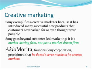 Creative marketing
Sony exemplifies a creative marketer because it has
introduced many successful new products that
customers never asked for or even thought were
possible .
Sony goes beyond customer-led marketing: It is a
market-driving firm, not just a market-driven firm.
AkioMorita, founder-Sony corporation,
proclaimed that he doesn’t serve markets; he creates
markets.
www.aravindts.com 35
 