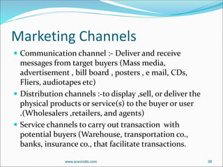 Marketing Channels
 Communication channel :- Deliver and receive
messages from target buyers (Mass media,
advertisement , bill board , posters , e mail, CDs,
Fliers, audiotapes etc)
 Distribution channels :-to display ,sell, or deliver the
physical products or service(s) to the buyer or user
.(Wholesalers ,retailers, and agents)
 Service channels to carry out transaction with
potential buyers (Warehouse, transportation co.,
banks, insurance co., that facilitate transactions.
www.aravindts.com 38
 