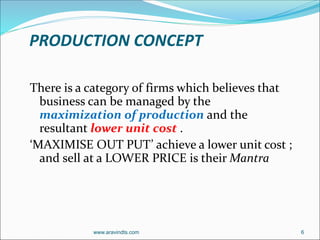 PRODUCTION CONCEPT
There is a category of firms which believes that
business can be managed by the
maximization of production and the
resultant lower unit cost .
‘MAXIMISE OUT PUT’ achieve a lower unit cost ;
and sell at a LOWER PRICE is their Mantra
www.aravindts.com 6
 