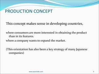 PRODUCTION CONCEPT
This concept makes sense in developing countries,
where consumers are more interested in obtaining the product
than in its features.
where a company wants to expand the market.
(This orientation has also been a key strategy of many Japanese
companies)
www.aravindts.com 9
 