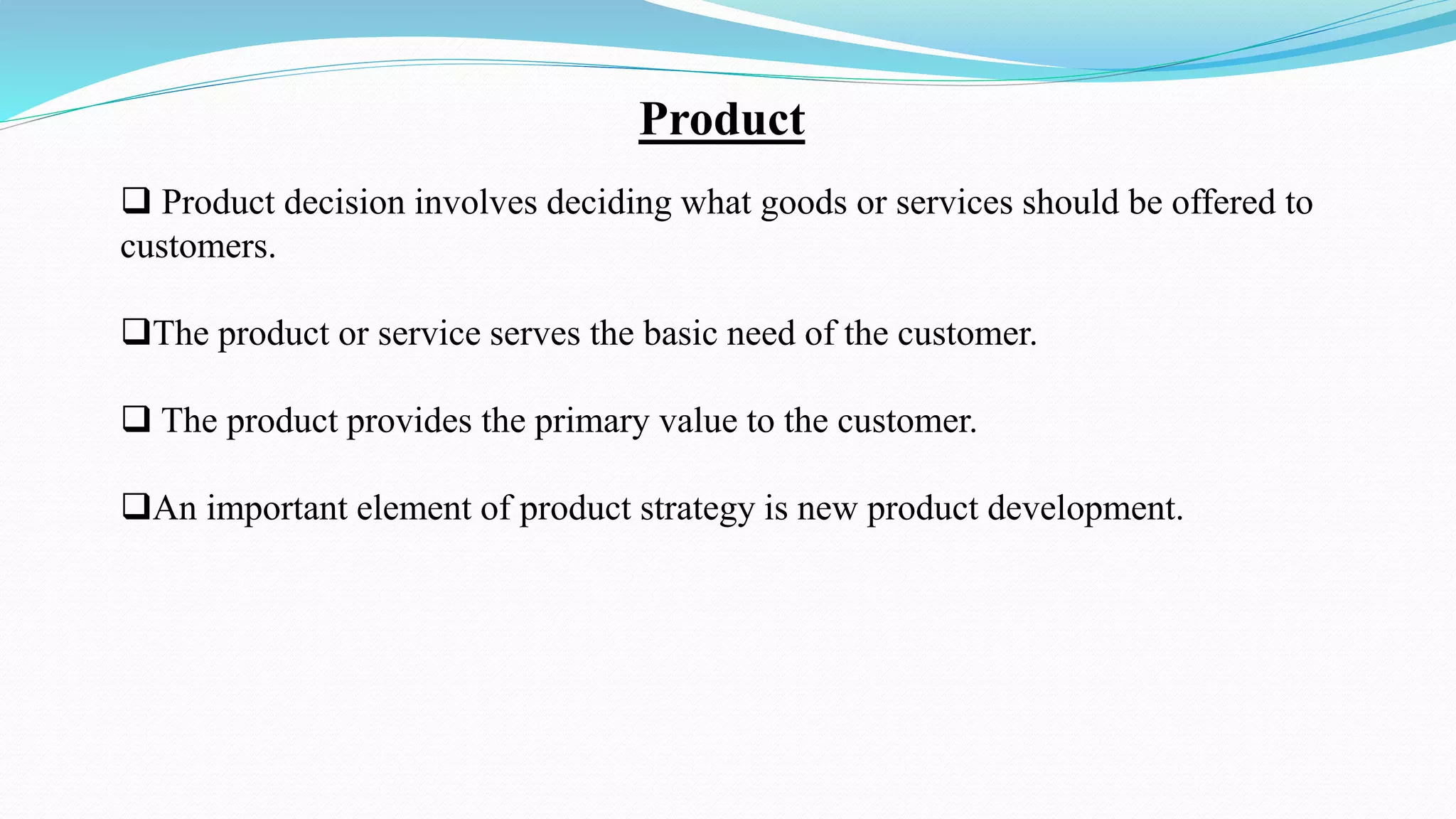 Product
 Product decision involves deciding what goods or services should be offered to
customers.
The product or service serves the basic need of the customer.
 The product provides the primary value to the customer.
An important element of product strategy is new product development.
 