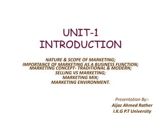 UNIT-1
INTRODUCTION
NATURE & SCOPE OF MARKETING;
IMPORTANCE OF MARKETING AS A BUSINESS FUNCTION;
MARKETING CONCEPT- TRADITIONAL & MODERN;
SELLING VS MARKETING;
MARKETING MIX;
MARKETING ENVIRONMENT.
Presentation By:-
Aijaz Ahmed Rather
I.K.G P.T University
 