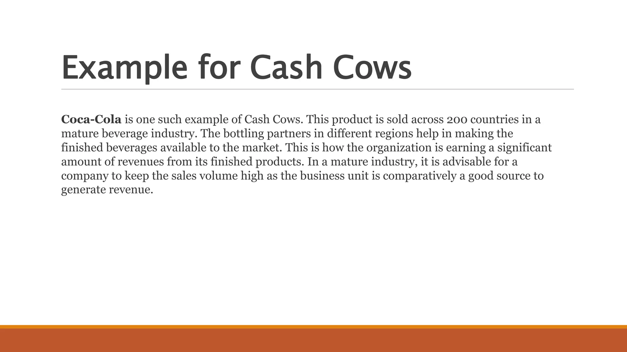 Example for Cash Cows
Coca-Cola is one such example of Cash Cows. This product is sold across 200 countries in a
mature beverage industry. The bottling partners in different regions help in making the
finished beverages available to the market. This is how the organization is earning a significant
amount of revenues from its finished products. In a mature industry, it is advisable for a
company to keep the sales volume high as the business unit is comparatively a good source to
generate revenue.
 