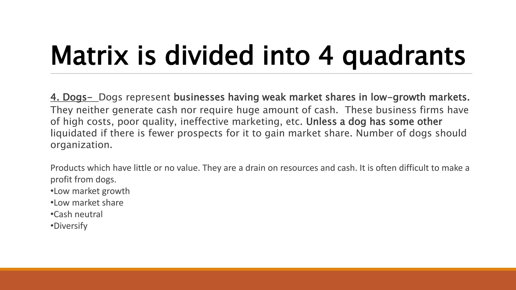 Matrix is divided into 4 quadrants
4. Dogs- Dogs represent businesses having weak market shares in low-growth markets.
They neither generate cash nor require huge amount of cash. These business firms have
of high costs, poor quality, ineffective marketing, etc. Unless a dog has some other
liquidated if there is fewer prospects for it to gain market share. Number of dogs should
organization.
Products which have little or no value. They are a drain on resources and cash. It is often difficult to make a
profit from dogs.
•Low market growth
•Low market share
•Cash neutral
•Diversify
 