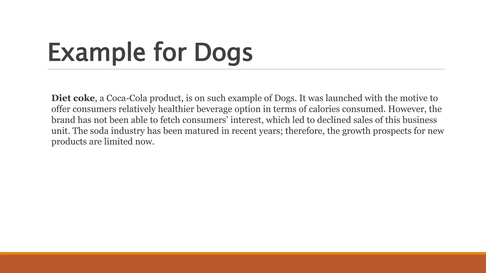 Example for Dogs
Diet coke, a Coca-Cola product, is on such example of Dogs. It was launched with the motive to
offer consumers relatively healthier beverage option in terms of calories consumed. However, the
brand has not been able to fetch consumers’ interest, which led to declined sales of this business
unit. The soda industry has been matured in recent years; therefore, the growth prospects for new
products are limited now.
 