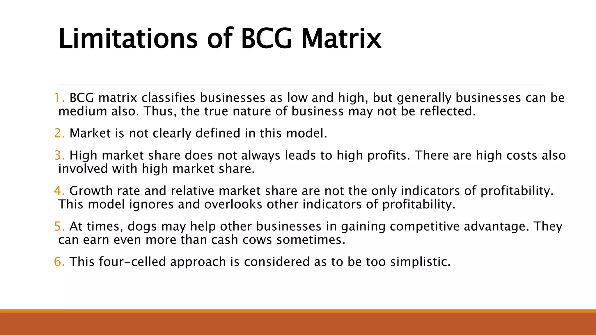 Limitations of BCG Matrix
1. BCG matrix classifies businesses as low and high, but generally businesses can be
medium also. Thus, the true nature of business may not be reflected.
2. Market is not clearly defined in this model.
3. High market share does not always leads to high profits. There are high costs also
involved with high market share.
4. Growth rate and relative market share are not the only indicators of profitability.
This model ignores and overlooks other indicators of profitability.
5. At times, dogs may help other businesses in gaining competitive advantage. They
can earn even more than cash cows sometimes.
6. This four-celled approach is considered as to be too simplistic.
 