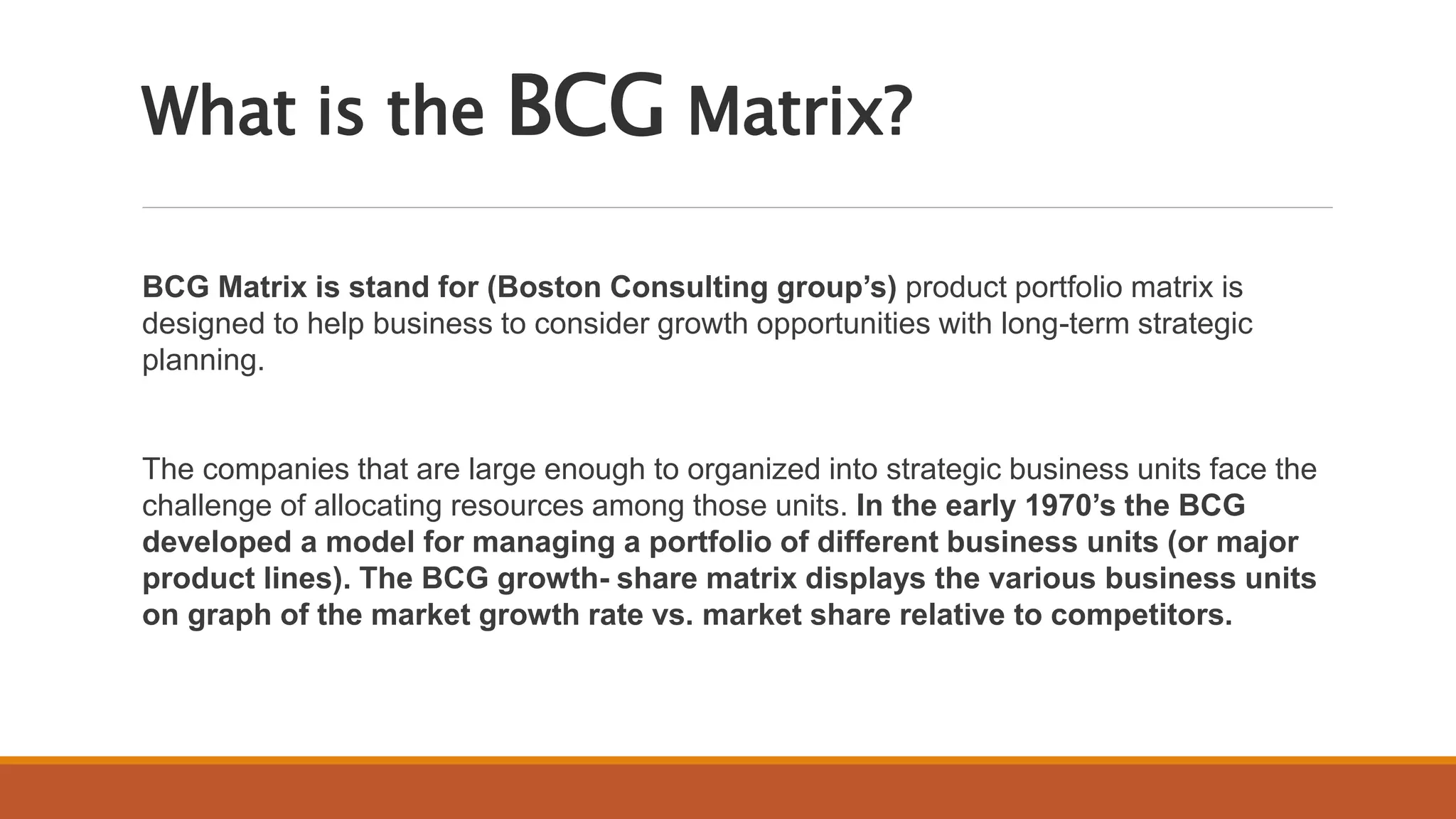 What is the BCG Matrix?
BCG Matrix is stand for (Boston Consulting group’s) product portfolio matrix is
designed to help business to consider growth opportunities with long-term strategic
planning.
The companies that are large enough to organized into strategic business units face the
challenge of allocating resources among those units. In the early 1970’s the BCG
developed a model for managing a portfolio of different business units (or major
product lines). The BCG growth- share matrix displays the various business units
on graph of the market growth rate vs. market share relative to competitors.
 