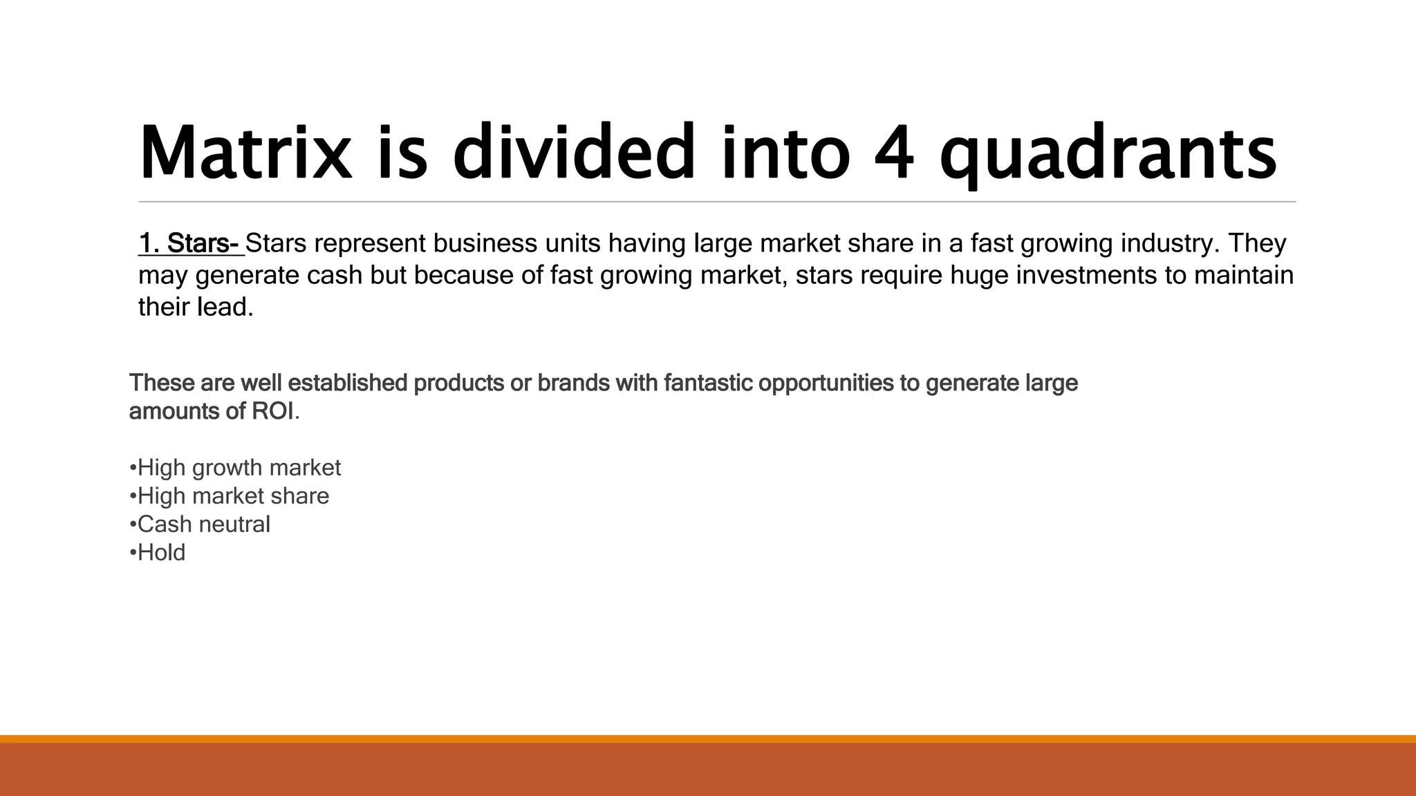Matrix is divided into 4 quadrants
1. Stars- Stars represent business units having large market share in a fast growing industry. They
may generate cash but because of fast growing market, stars require huge investments to maintain
their lead.
These are well established products or brands with fantastic opportunities to generate large
amounts of ROI.
•High growth market
•High market share
•Cash neutral
•Hold
 