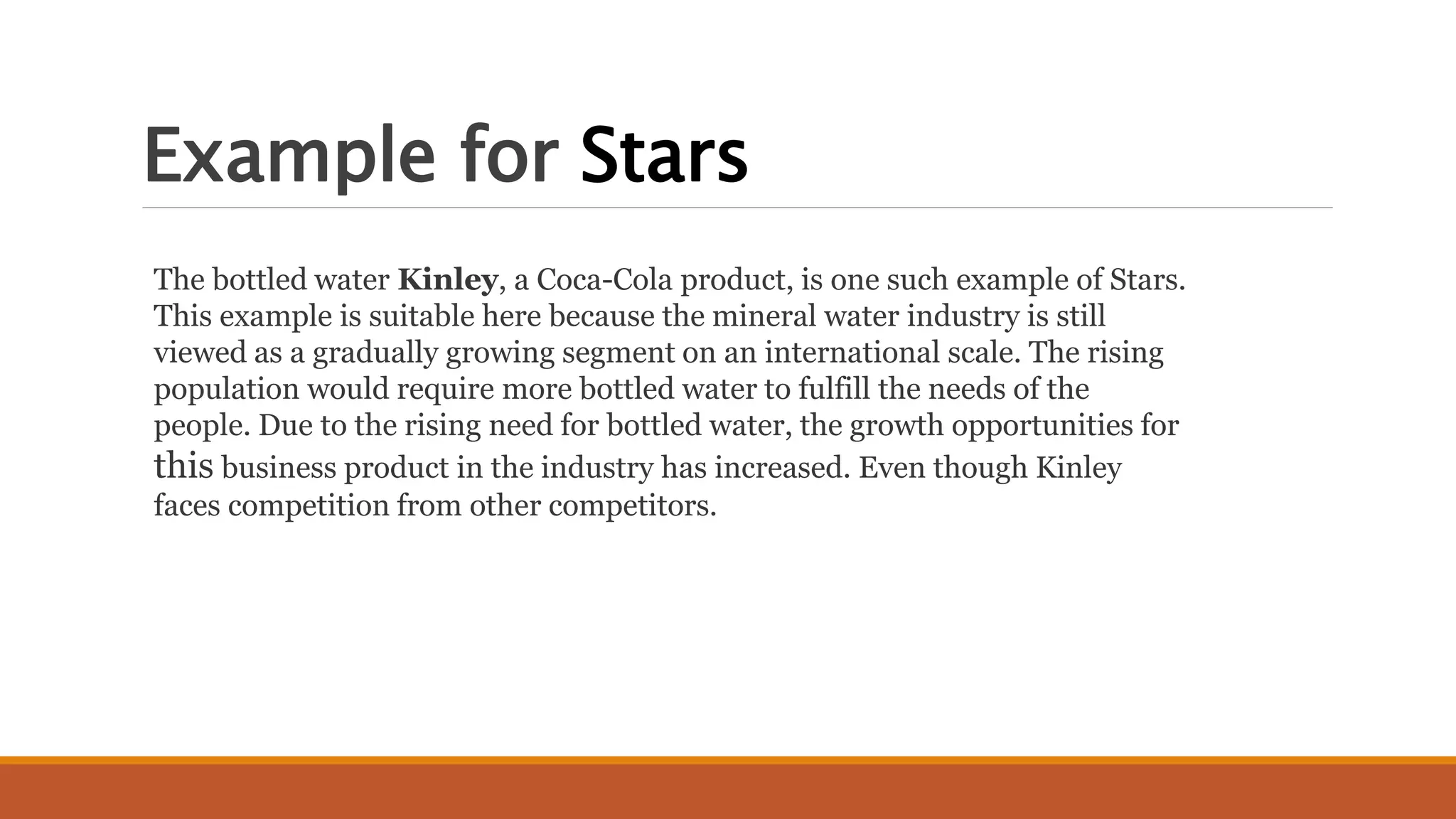 Example for Stars
The bottled water Kinley, a Coca-Cola product, is one such example of Stars.
This example is suitable here because the mineral water industry is still
viewed as a gradually growing segment on an international scale. The rising
population would require more bottled water to fulfill the needs of the
people. Due to the rising need for bottled water, the growth opportunities for
this business product in the industry has increased. Even though Kinley
faces competition from other competitors.
 