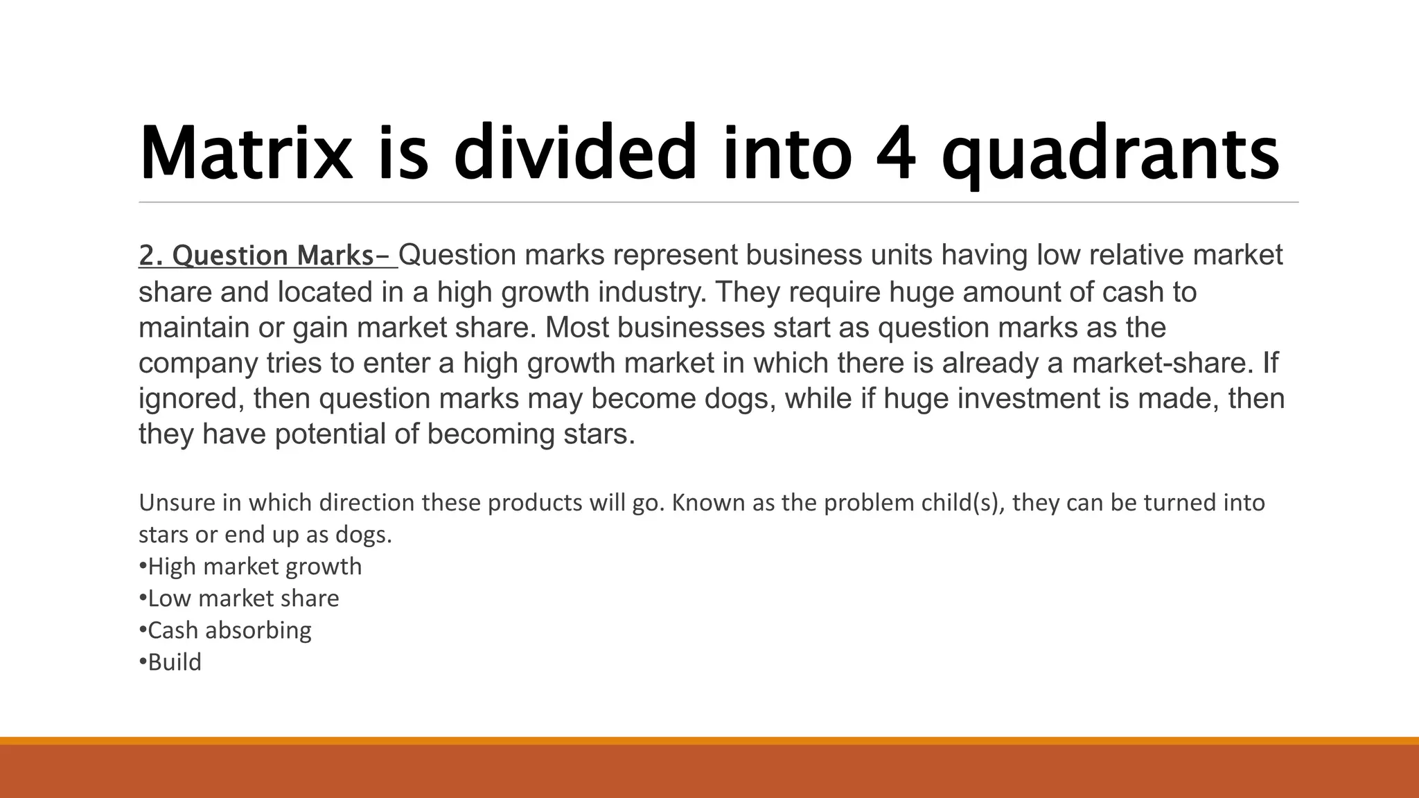 Matrix is divided into 4 quadrants
2. Question Marks- Question marks represent business units having low relative market
share and located in a high growth industry. They require huge amount of cash to
maintain or gain market share. Most businesses start as question marks as the
company tries to enter a high growth market in which there is already a market-share. If
ignored, then question marks may become dogs, while if huge investment is made, then
they have potential of becoming stars.
Unsure in which direction these products will go. Known as the problem child(s), they can be turned into
stars or end up as dogs.
•High market growth
•Low market share
•Cash absorbing
•Build
 