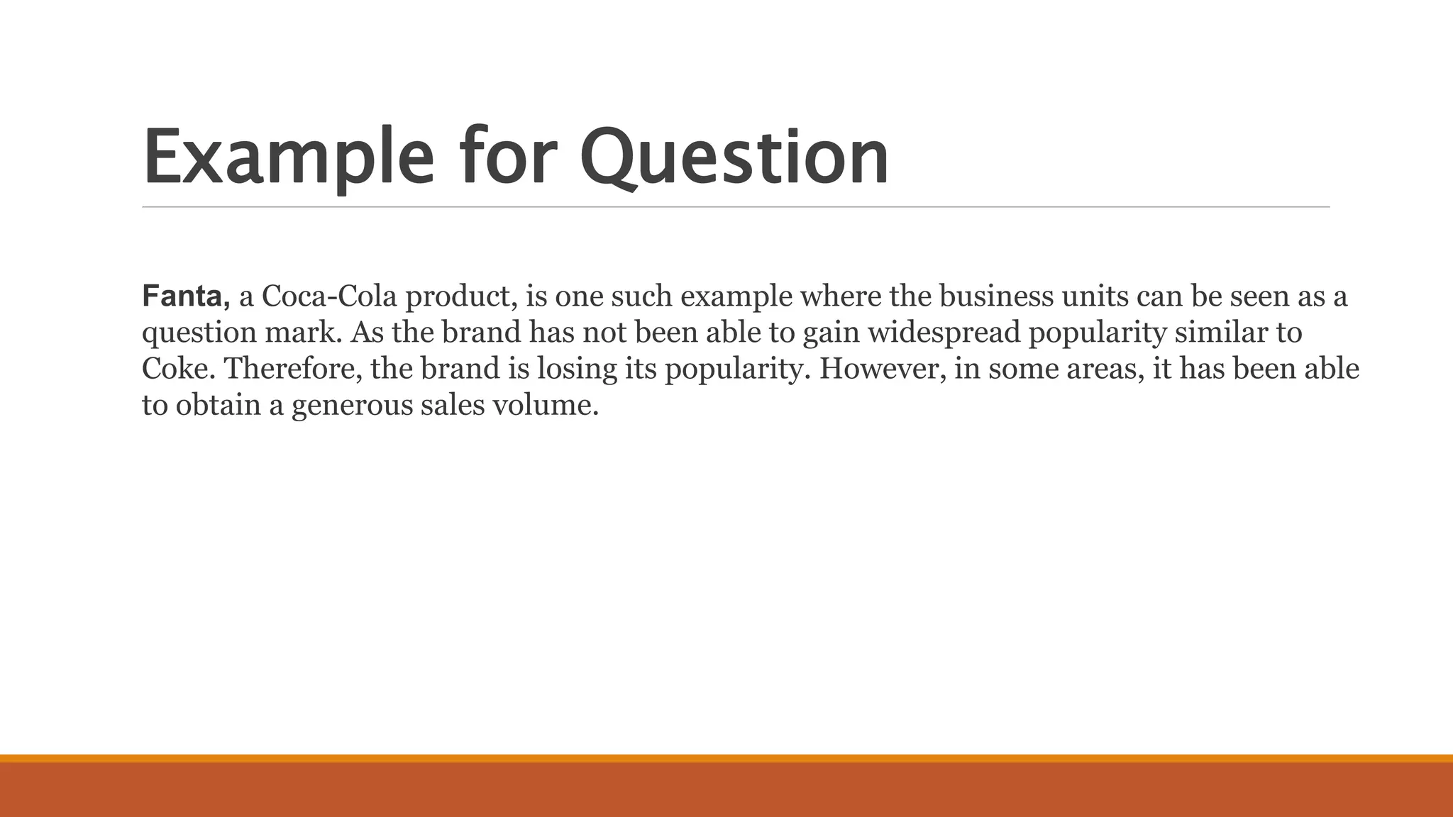 Example for Question
Fanta, a Coca-Cola product, is one such example where the business units can be seen as a
question mark. As the brand has not been able to gain widespread popularity similar to
Coke. Therefore, the brand is losing its popularity. However, in some areas, it has been able
to obtain a generous sales volume.
 