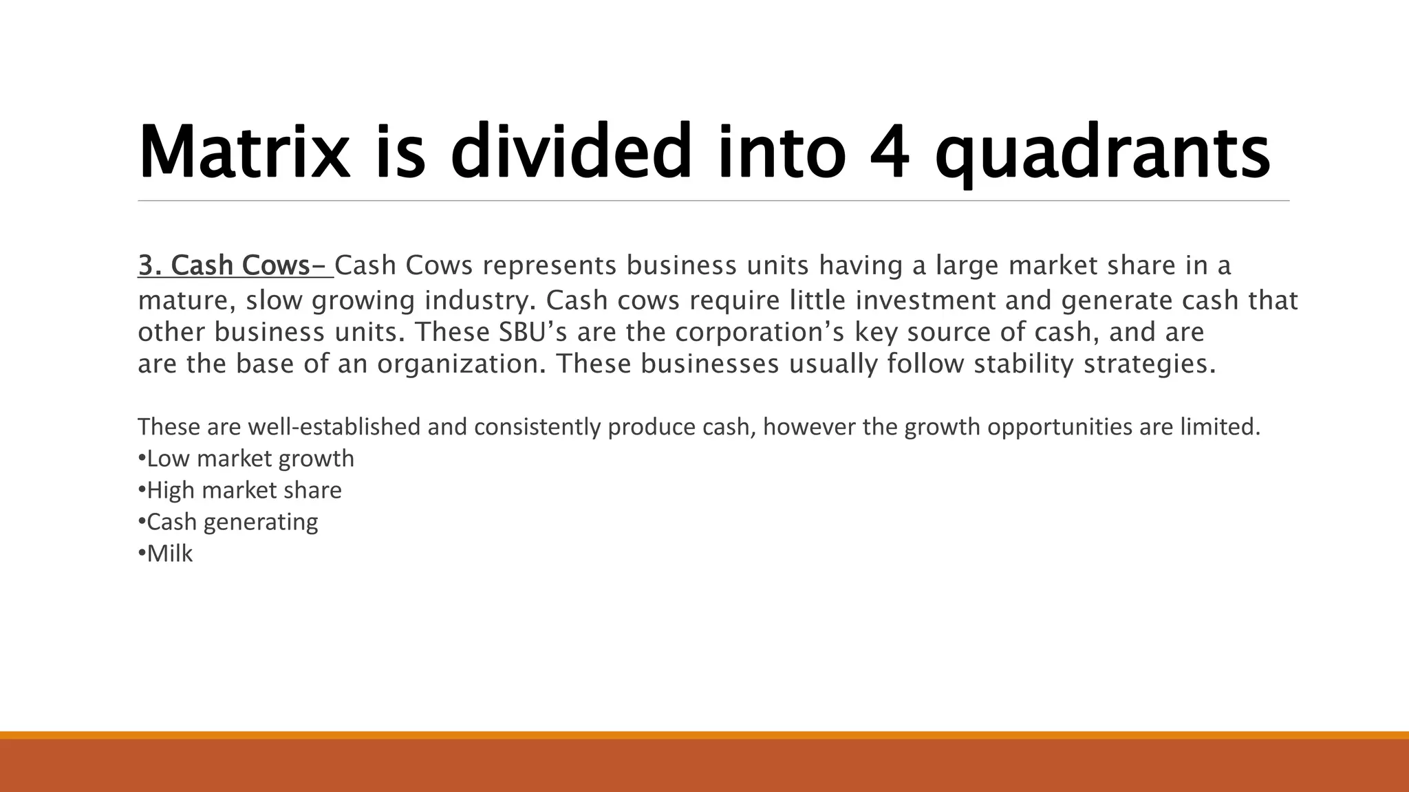 Matrix is divided into 4 quadrants
3. Cash Cows- Cash Cows represents business units having a large market share in a
mature, slow growing industry. Cash cows require little investment and generate cash that
other business units. These SBU’s are the corporation’s key source of cash, and are
are the base of an organization. These businesses usually follow stability strategies.
These are well-established and consistently produce cash, however the growth opportunities are limited.
•Low market growth
•High market share
•Cash generating
•Milk
 