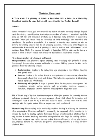 Marketing Management
1. Tesla Model 3 is planning to launch in December 2021 in India. As a Marketing
Consultant explain the steps that you will suggest for the New Product Launch?
Answer:
In this competitive world, you need to assess the market and make necessary changes in your
marketing strategy, apart from this, to attract greater number of customers, you should regularly
come up with new and innovative products and it becomes really important in automobile
industries where you should take the assistance of latest technology and innovation and
manufacture the products accordingly. It is essential to develop new products or alter or
improve the existing ones to meet the oft-changing customer. Tesla is one of the biggest car
manufacturers in the world and it is planning to enter in India as well. As mentioned in the
question, Tesla Model 3 is planning to launch in December 2021 in India and for this new
launch, it needs to follow certain steps which will be mentioned later in this solution.
Steps in new product development and launch
Idea generation: Idea generation implies exploring ideas to develop new products. It can be
done through brainstorming sessions and involves a creative thinking process. An idea can be
generated from the following sources:
 Brainstorming: It refers to the method that aims at creating a pool of ideas based on
four general rules.
 Surveys: It refers to the method in which an organisation tries to seek out information
from people about their needs and desires. This helps the organisation in identifying
market trends and opportunities.
 Interacting with people: It helps to generate ideas for new product development. An
organisation consults various experts, such as scientists, engineers, customers,
marketers, employees, channel members and competitors to get new ideas.
This is the first step of any new product development where you generate the idea using various
techniques mentioned above. In our case, company should think about the innovation and
technological tools it can put in, in the new model of Tesla. For this, there will be some
meetings with the experts so that different suggestions could be obtained.
Idea screening: Idea screening refers to selecting the ideas that help in achieving the objectives
of an organisation. Ideas are analytically assessed by the personnel of the organisation to
separate the most eye-catching options. Screening depends upon the number of ideas; thus; it
may be done in rounds involving executives of organisation who judge the viability of ideas.
At this stage, company may explore various options in terms of features, pricing, distribution,
cost, expected demand etc. Therefore, the purpose of screening the ideas is to select the most
profitable idea.
 