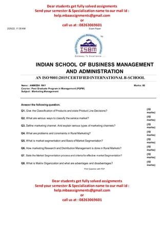 Dear students get fully solved assignments
Send your semester & Specialization name to our mail id :
help.mbaassignments@gmail.com
or
call us at : 08263069601
2/25/22, 11:30 AM Exam Paper
INDIAN SCHOOL OF BUSINESS MANAGEMENT
AND ADMINISTRATION
AN ISO 9001:2015CERTIFIED INTERNATIONALB-SCHOOL
Name : ANIMESH RAY Marks :80
Course : Post Graduate Program in Management (PGPM)
Subject : Marketing Management
Answer the following question.
Q1. Give the Classification of Products and state Product Line Decisions?
Q2. What are various ways to classify the service market?
Q3. Define marketing channel. And explain various types of marketing channels?
Q4. What are problems and constraints in Rural Marketing?
Q5. What is market segmentation and Basis of Market Segmentation?
Q6. How marketing Research and Distribution Management is done in Rural Markets?
Q7. State the Market Segmentation process and criteria for effective marketSegmentation?
Q8. What is Matrix Organization and what are advantages and disadvantages?
Print Question with PDF
(10
marks)
(10
marks)
(10
marks)
(10
marks)
(10
marks)
(10
marks)
(10
marks)
(10
marks)
Dear students get fully solved assignments
Send your semester & Specialization name to our mail id :
help.mbaassignments@gmail.com
or
call us at : 08263069601
 