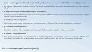 • Create a positioning statement that will serve to identify your business and how you want the brand to be perceived by consumers.
• For example, the positioning statement of Volvo: “For upscale American families, Volvo is the family automobile that offers maximum
safety.”
• 1. Determine company uniqueness by comparing to competitors
• Compare and contrast differences between your company and competitors to identify opportunities. Focus on your strengths and how
they can exploit these opportunities.
• 2. Identify current market position
• Identify your existing market position and how the new positioning will be beneficial in setting you apart from competitors.
• 3. Competitor positioning analysis
• Identify the conditions of the marketplace and the amount of influence each competitor can have on each other.
• 4. Develop a positioning strategy
• Through the preceding steps, you should achieve an understanding of what your company is, how your company is different from
competitors, the conditions of the marketplace, opportunities in the marketplace, and how your company can position itself.
How to Create an Effective Market Positioning Strategy
 