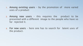 1. Among existing users – by the promotion of more varied
uses of a product
2. Among new users – this requires the product to be
presented with a different image to the people who have so
far rejected it.
3. For new users – here one has to search for latent uses of
the product.
 