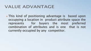  This kind of positioning advantage is based upon
occupying a location in product attribute space the
represents for buyers the most preferred
combination of attributes and is one that is not
currently occupied by any competitor.
 
