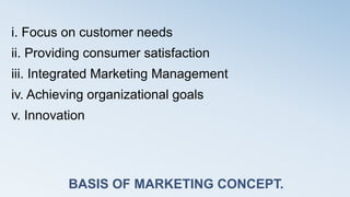 BASIS OF MARKETING CONCEPT.
i. Focus on customer needs
ii. Providing consumer satisfaction
iii. Integrated Marketing Management
iv. Achieving organizational goals
v. Innovation
 
