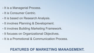 FEATURES OF MARKETING MANAGEMENT.
• It is a Managerial Process.
• It is Consumer Centric.
• It is based on Research Analysis.
• It involves Planning & Development.
• It involves Building Marketing Framework.
• It focuses on Organizational Objectives.
• It is a Promotional & Communication Process.
 