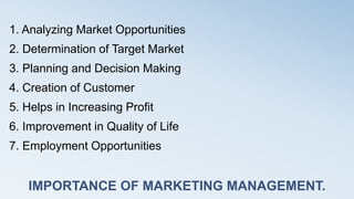 IMPORTANCE OF MARKETING MANAGEMENT.
1. Analyzing Market Opportunities
2. Determination of Target Market
3. Planning and Decision Making
4. Creation of Customer
5. Helps in Increasing Profit
6. Improvement in Quality of Life
7. Employment Opportunities
 