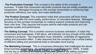 THE MARKETING CONCEPT
• The Production Concept. This concept is the oldest of the concepts in
business. It holds that consumers will prefer products that are widely available and
inexpensive. Managers focusing on this concept concentrate on achieving high
production efficiency, low costs, and mass distribution.
• The Product Concept. This orientation holds that consumers will favor those
products that offer the most quality, performance, or innovative features. Managers
focusing on this concept concentrate on making superior products and improving
them over time. They assume that buyers admire well-made products and can
appraise quality and performance.
• The Selling Concept. This is another common business orientation. It holds that
consumers and businesses, if left alone, will ordinarily not buy enough of the selling
company’s products. The organization must, therefore, undertake an aggressive
selling and promotion effort. It also assumes that the company has a whole battery
of effective selling and promotional tools to stimulate more buying
• The Marketing Concept. This is a business philosophy that challenges the above
three business orientations. Its central tenets crystallized in the 1950s. It holds
that the key to achieving its organizational goals (goals of the selling company)
 
