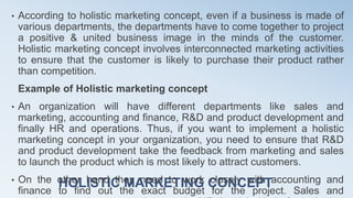 HOLISTIC MARKETING CONCEPT
• According to holistic marketing concept, even if a business is made of
various departments, the departments have to come together to project
a positive & united business image in the minds of the customer.
Holistic marketing concept involves interconnected marketing activities
to ensure that the customer is likely to purchase their product rather
than competition.
Example of Holistic marketing concept
• An organization will have different departments like sales and
marketing, accounting and finance, R&D and product development and
finally HR and operations. Thus, if you want to implement a holistic
marketing concept in your organization, you need to ensure that R&D
and product development take the feedback from marketing and sales
to launch the product which is most likely to attract customers.
• On the other hand they need to work closely with accounting and
finance to find out the exact budget for the project. Sales and
 