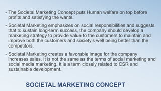 SOCIETAL MARKETING CONCEPT
• The Societal Marketing Concept puts Human welfare on top before
profits and satisfying the wants.
• Societal Marketing emphasizes on social responsibilities and suggests
that to sustain long-term success, the company should develop a
marketing strategy to provide value to the customers to maintain and
improve both the customers and society’s well being better than the
competitors.
• Societal Marketing creates a favorable image for the company
increases sales. It is not the same as the terms of social marketing and
social media marketing. It is a term closely related to CSR and
sustainable development.
 