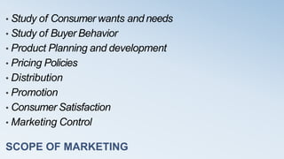 SCOPE OF MARKETING
• Study of Consumer wants and needs
• Study of Buyer Behavior
• Product Planning and development
• Pricing Policies
• Distribution
• Promotion
• Consumer Satisfaction
• Marketing Control
 