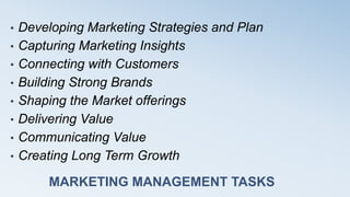 MARKETING MANAGEMENT TASKS
• Developing Marketing Strategies and Plan
• Capturing Marketing Insights
• Connecting with Customers
• Building Strong Brands
• Shaping the Market offerings
• Delivering Value
• Communicating Value
• Creating Long Term Growth
 